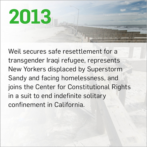 Weil secures safe resettlement for a transgender Iraqi refugee, represents New Yorkers displaced by Superstorm Sandy and facing homelessness, and joins the Center for Constitutional Rights in a suit to end indefinite solitary confinement in California.